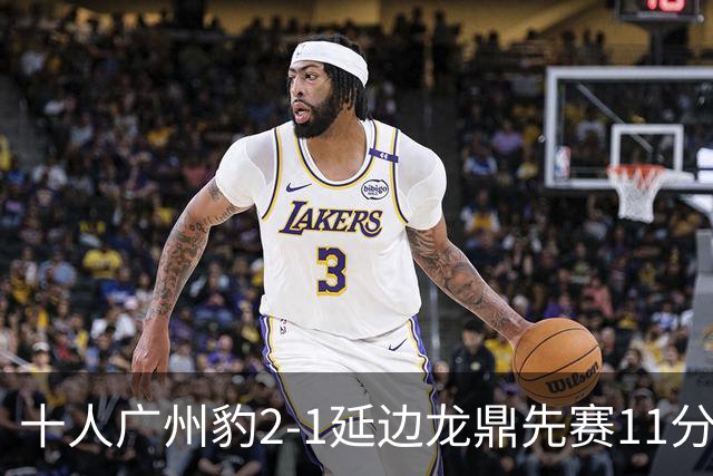 十人广州豹2-1延边龙鼎先赛11分领跑 尼康点射+造乌龙卡洛斯染红